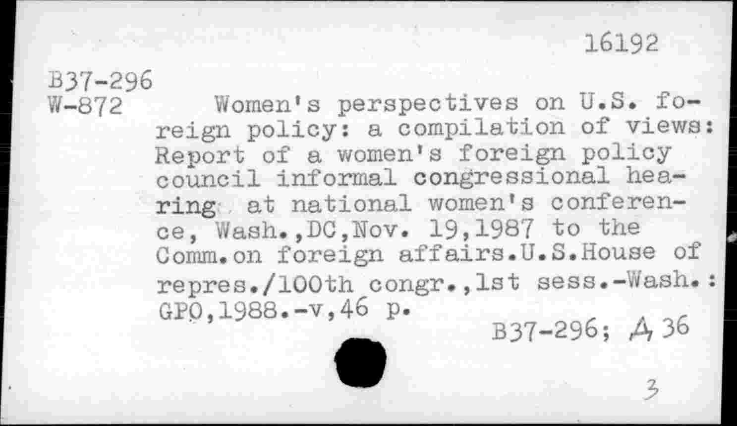 ﻿16192
B37-296
W-872 Women’s perspectives on U.S. foreign policy: a compilation of views: Report of a women’s foreign policy council informal congressional hea-
ring at national women’s conference, Wash.,DC,Nov. 19,1987 to the Comm.on foreign affairs.U.S.House of
repres./100th congr.,lst sess.-Wash GP0,1988.-v,46 p.
_	B37-296; A 36
3